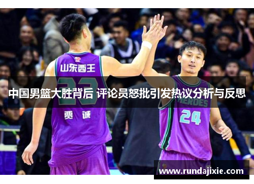 中国男篮大胜背后 评论员怒批引发热议分析与反思