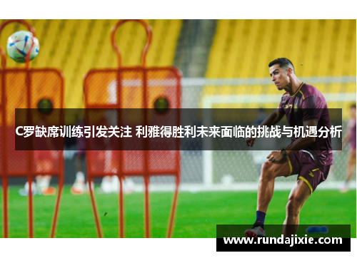 C罗缺席训练引发关注 利雅得胜利未来面临的挑战与机遇分析