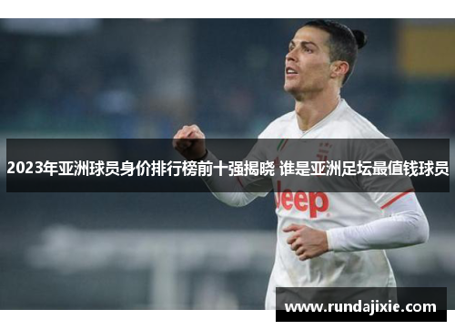 2023年亚洲球员身价排行榜前十强揭晓 谁是亚洲足坛最值钱球员