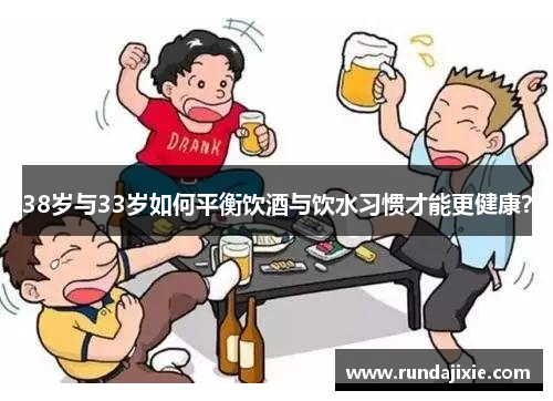 38岁与33岁如何平衡饮酒与饮水习惯才能更健康? 38岁与33岁如何平衡饮酒与饮水习惯才能更健康?