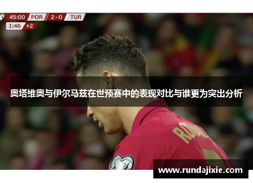 奥塔维奥与伊尔马兹在世预赛中的表现对比与谁更为突出分析