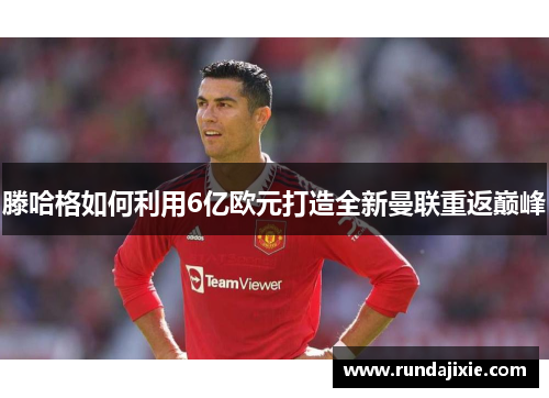 滕哈格如何利用6亿欧元打造全新曼联重返巅峰