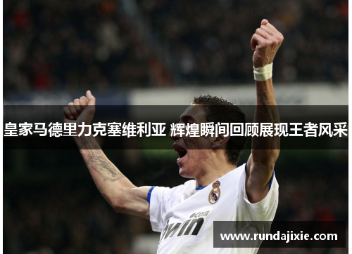 皇家马德里力克塞维利亚 辉煌瞬间回顾展现王者风采