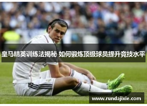 皇马精英训练法揭秘 如何锻炼顶级球员提升竞技水平 皇马精英训练法揭秘 如何锻炼顶级球员提升竞技水平