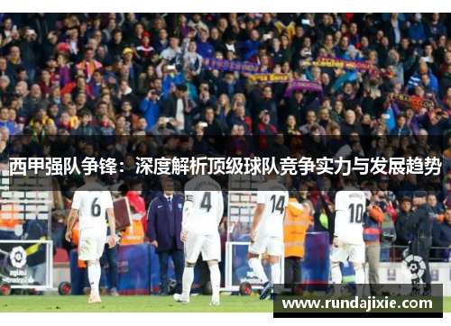 西甲强队争锋:深度解析顶级球队竞争实力与发展趋势 西甲强队争锋:深度解析顶级球队竞争实力与发展趋势